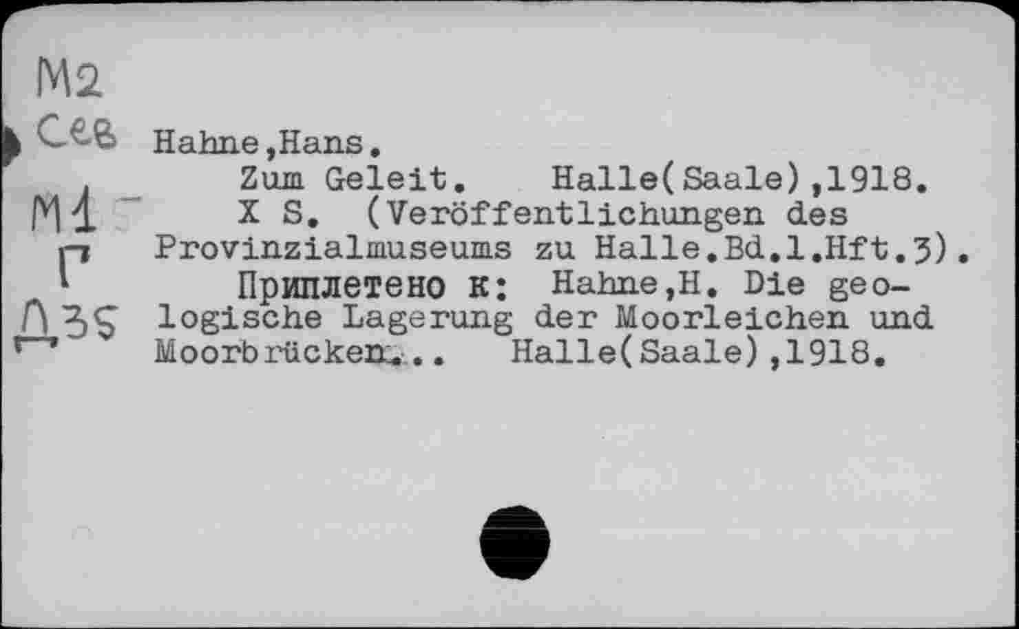 ﻿М2
,сев
Ml '
Г
Û.5S
Hahne,Hans.
Zum Geleit. Halle(Saale),1918.
X S. (Veröffentlichungen des Provinzialmuseums zu Halle.Bd.l.Hft.3).
Приплетено К: Hahne,Н. Die geologische Lagerung der Moorleichen und Moorbrücken... Halle(Saale),1918.